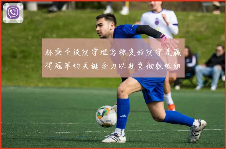 林秉圣谈防守理念称良好防守是赢得冠军的关键全力以赴贯彻教练组战术