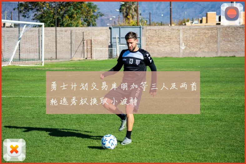 勇士计划交易库明加等三人及两首轮选秀权换取小波特