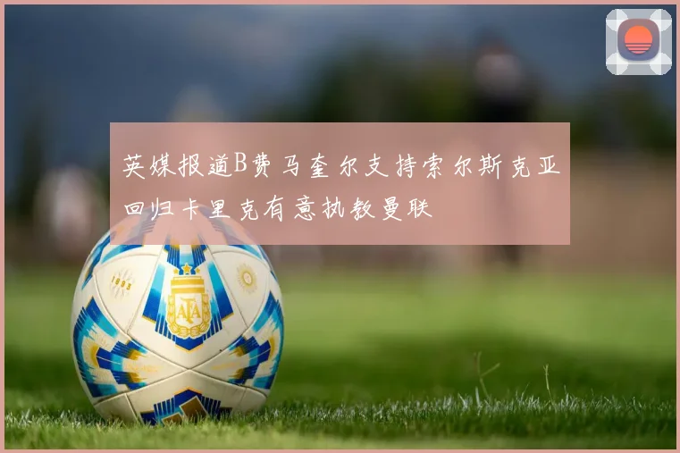 英媒报道B费马奎尔支持索尔斯克亚回归卡里克有意执教曼联