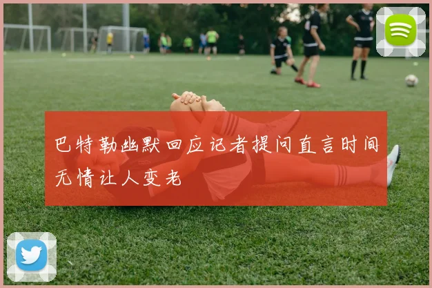 巴特勒幽默回应记者提问直言时间无情让人变老