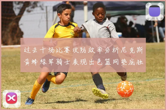过去十场比赛攻防效率分析尼克斯黄蜂绿军骑士表现出色篮网垫底独占鳌头
