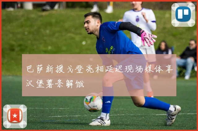巴萨新援戈登亮相延迟现场媒体享汉堡薯条解饿