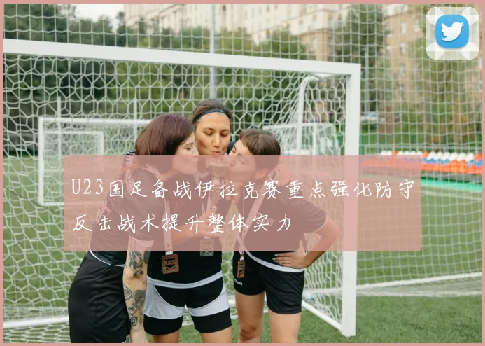U23国足备战伊拉克赛重点强化防守反击战术提升整体实力