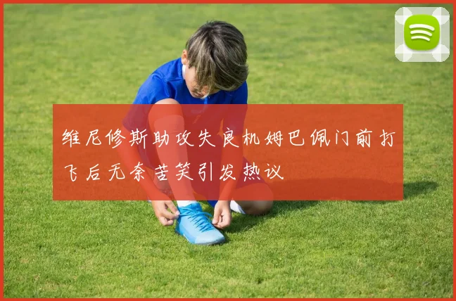 维尼修斯助攻失良机姆巴佩门前打飞后无奈苦笑引发热议