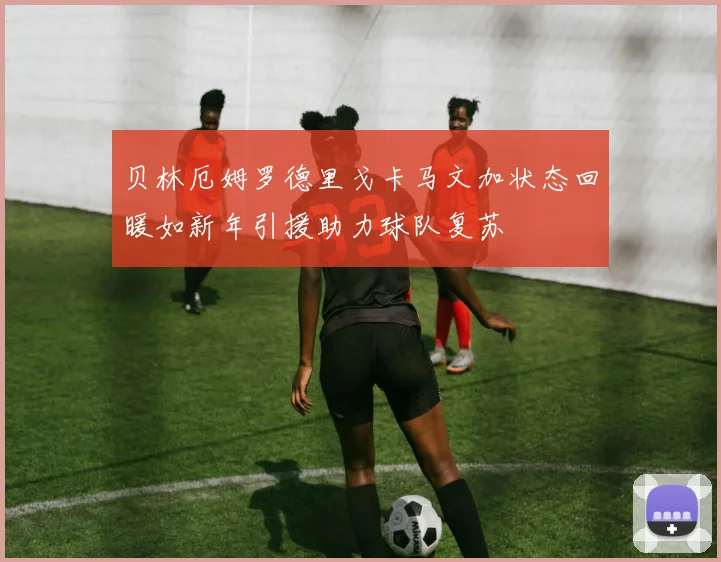 贝林厄姆罗德里戈卡马文加状态回暖如新年引援助力球队复苏