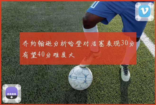 乔约翰逊分析哈登对活塞表现30分有望40分难度大
