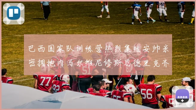巴西国家队训练营热烈集结安帅亲密拥抱内马尔维尼修斯恩德里克齐亮相