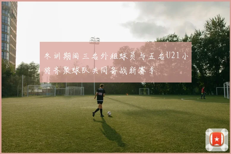冬训期间三名外租球员与五名U21小将齐聚球队共同备战新赛季