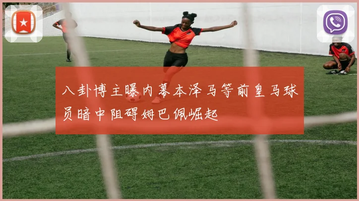 八卦博主曝内幕本泽马等前皇马球员暗中阻碍姆巴佩崛起
