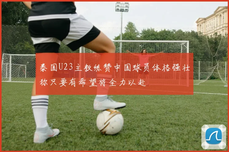 泰国U23主教练赞中国球员体格强壮称只要有希望将全力以赴