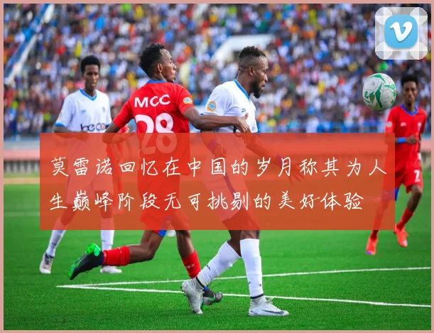莫雷诺回忆在中国的岁月称其为人生巅峰阶段无可挑剔的美好体验