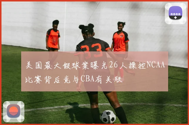 美国最大假球案曝光26人操控NCAA比赛背后竟与CBA有关联